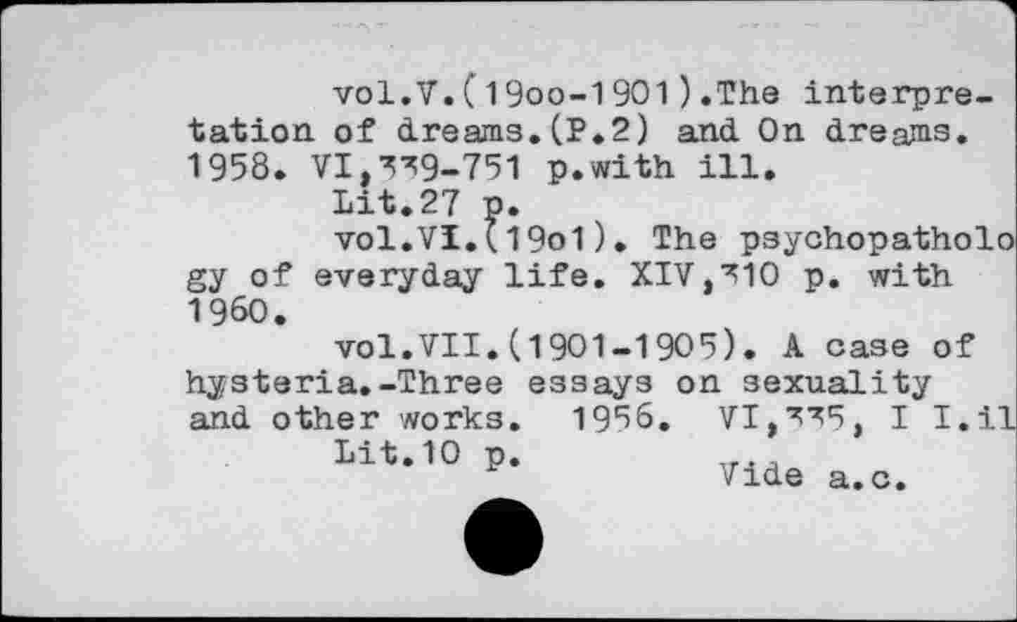 ﻿vol.V.(19oo-1901)»The interpretation of dreams. (P.2) and On dreajms. 1958. ¥1,339-751 p.with ill.
Lit.27 p.
vol.VI.(19o1)• The psychopatholo gy of everyday life. XIV,310 p. with I960.
vol.VII.(1901-1905). A case of
hysteria. -Three and other works.
Lit.10 p.
essays on sexuality 1956. VI,335, I I
Vide a.c.
,il